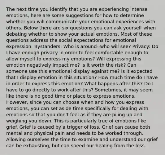 The next time you identify that you are experiencing intense emotions, here are some suggestions for how to determine whether you will communicate your emotional experiences with others. Below there are six questions you can ask yourself when debating whether to show your actual emotions. Most of these questions address the social expectations for <a href='https://www.questionai.com/knowledge/kXkfJ4iPM9-emotional-expression' class='anchor-knowledge'>emotional expression</a>: Bystanders: Who is around--who will see? Privacy: Do I have enough privacy in order to feel comfortable enough to allow myself to express my emotions? Will expressing this emotion negatively impact me? Is it worth the risk? Can someone use this emotional display against me? Is it expected that I display emotion in this situation? How much time do I have in order to express this emotion? What happens after this? Do I have to go directly to work after this? Sometimes, it may seem like there is no good time or place to express emotions. However, since you can choose when and how you express emotions, you can set aside time specifically for dealing with emotions so that you don't feel as if they are piling up and weighing you down. This is particularly true of emotions like grief. Grief is caused by a trigger of loss. Grief can cause both mental and physical pain and needs to be worked through. Allowing ourselves the time to examine and understand our grief can be exhausting, but can speed our healing from the loss.