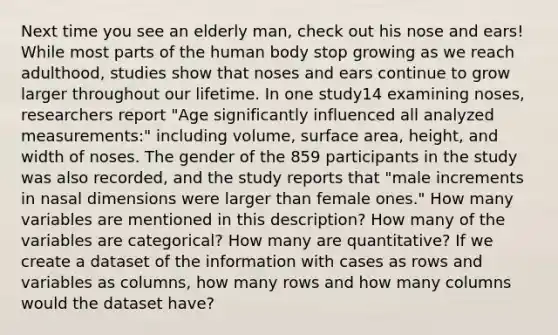 Next time you see an elderly man, check out his nose and ears! While most parts of the human body stop growing as we reach adulthood, studies show that noses and ears continue to grow larger throughout our lifetime. In one study14 examining noses, researchers report "Age significantly influenced all analyzed measurements:" including volume, surface area, height, and width of noses. The gender of the 859 participants in the study was also recorded, and the study reports that "male increments in nasal dimensions were larger than female ones." How many variables are mentioned in this description? How many of the variables are categorical? How many are quantitative? If we create a dataset of the information with cases as rows and variables as columns, how many rows and how many columns would the dataset have?