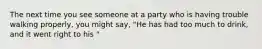 The next time you see someone at a party who is having trouble walking properly, you might say, "He has had too much to drink, and it went right to his "