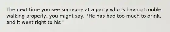 The next time you see someone at a party who is having trouble walking properly, you might say, "He has had too much to drink, and it went right to his "