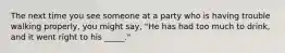 The next time you see someone at a party who is having trouble walking properly, you might say, "He has had too much to drink, and it went right to his _____."