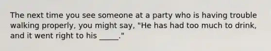 The next time you see someone at a party who is having trouble walking properly, you might say, "He has had too much to drink, and it went right to his _____."