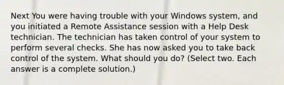 Next You were having trouble with your Windows system, and you initiated a Remote Assistance session with a Help Desk technician. The technician has taken control of your system to perform several checks. She has now asked you to take back control of the system. What should you do? (Select two. Each answer is a complete solution.)