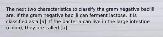 The next two characteristics to classify the gram negative bacilli are: If the gram negative bacilli can ferment lactose, it is classified as a [a]. If the bacteria can live in the large intestine (colon), they are called [b].