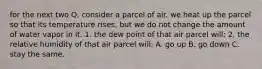 for the next two Q. consider a parcel of air. we heat up the parcel so that its temperature rises, but we do not change the amount of water vapor in it. 1. the dew point of that air parcel will: 2. the relative humidity of that air parcel will: A. go up B. go down C. stay the same.