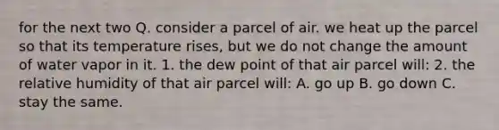 for the next two Q. consider a parcel of air. we heat up the parcel so that its temperature rises, but we do not change the amount of water vapor in it. 1. the dew point of that air parcel will: 2. the relative humidity of that air parcel will: A. go up B. go down C. stay the same.