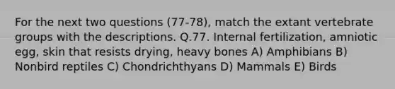 For the next two questions (77-78), match the extant vertebrate groups with the descriptions. Q.77. Internal fertilization, amniotic egg, skin that resists drying, heavy bones A) Amphibians B) Nonbird reptiles C) Chondrichthyans D) Mammals E) Birds