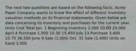 The next two questions are based on the following facts. Acme Paper Company wants to know the effect of different inventory valuation methods on its <a href='https://www.questionai.com/knowledge/kFBJaQCz4b-financial-statements' class='anchor-knowledge'>financial statements</a>. Given below are data concerning its inventory and purchases for the current year. Units Cost Total Jan. 1 Beginning inventory 2,000 10.00 20,000 April 4 Purchase 1,500 10.30 15,450 July 23 Purchase 3,400 10.75 36,550 June 9 Sale (1,000) Oct. 31 Sale (2,400) Units on hand 3,500