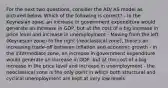 For the next two questions, consider the AD/ AS model as pictured below. Which of the following is correct? - In the Keynesian zone, an increase in government expenditure would generate an increase in GDP, but at the cost of a big increase in price level and increase in unemployment - Moving from the left (Keynesian zone) to the right (neoclassical zone), there's an increasing trade-off between inflation and economic growth - in the intermediate zone, an increase in government expenditure would generate an increase in GDP, but at the cost of a big increase in the price level and increase in unemployment - the neoclassical zone is the only point in which both structural and cyclical unemployment are kept at very low levels