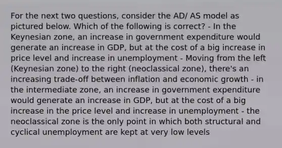 For the next two questions, consider the AD/ AS model as pictured below. Which of the following is correct? - In the Keynesian zone, an increase in government expenditure would generate an increase in GDP, but at the cost of a big increase in price level and increase in unemployment - Moving from the left (Keynesian zone) to the right (neoclassical zone), there's an increasing trade-off between inflation and economic growth - in the intermediate zone, an increase in government expenditure would generate an increase in GDP, but at the cost of a big increase in the price level and increase in unemployment - the neoclassical zone is the only point in which both structural and cyclical unemployment are kept at very low levels