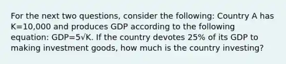 For the next two questions, consider the following: Country A has K=10,000 and produces GDP according to the following equation: GDP=5√K. If the country devotes 25% of its GDP to making investment goods, how much is the country investing?