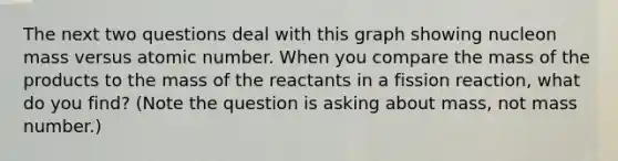 The next two questions deal with this graph showing nucleon mass versus atomic number. When you compare the mass of the products to the mass of the reactants in a fission reaction, what do you find? (Note the question is asking about mass, not mass number.)