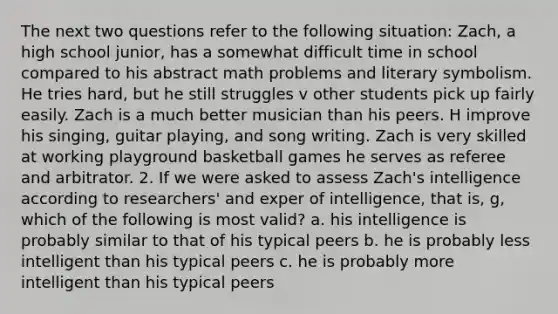 The next two questions refer to the following situation: Zach, a high school junior, has a somewhat difficult time in school compared to his abstract math problems and literary symbolism. He tries hard, but he still struggles v other students pick up fairly easily. Zach is a much better musician than his peers. H improve his singing, guitar playing, and song writing. Zach is very skilled at working playground basketball games he serves as referee and arbitrator. 2. If we were asked to assess Zach's intelligence according to researchers' and exper of intelligence, that is, g, which of the following is most valid? a. his intelligence is probably similar to that of his typical peers b. he is probably less intelligent than his typical peers c. he is probably more intelligent than his typical peers