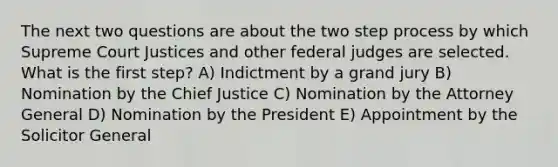 The next two questions are about the two step process by which Supreme Court Justices and other federal judges are selected. What is the first step? A) Indictment by a grand jury B) Nomination by the Chief Justice C) Nomination by the Attorney General D) Nomination by the President E) Appointment by the Solicitor General