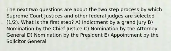 The next two questions are about the two step process by which Supreme Court Justices and other federal judges are selected (1/2). What is the first step? A) Indictment by a grand jury B) Nomination by the Chief Justice C) Nomination by the Attorney General D) Nomination by the President E) Appointment by the Solicitor General