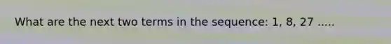 What are the next two terms in the sequence: 1, 8, 27 .....