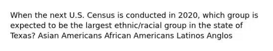 When the next U.S. Census is conducted in 2020, which group is expected to be the largest ethnic/racial group in the state of Texas? Asian Americans African Americans Latinos Anglos