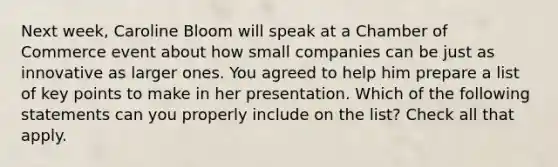 Next week, Caroline Bloom will speak at a Chamber of Commerce event about how small companies can be just as innovative as larger ones. You agreed to help him prepare a list of key points to make in her presentation. Which of the following statements can you properly include on the list? Check all that apply.