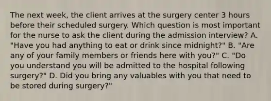 The next week, the client arrives at the surgery center 3 hours before their scheduled surgery. Which question is most important for the nurse to ask the client during the admission interview? A. "Have you had anything to eat or drink since midnight?" B. "Are any of your family members or friends here with you?" C. "Do you understand you will be admitted to the hospital following surgery?" D. Did you bring any valuables with you that need to be stored during surgery?"