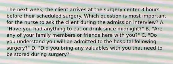 The next week, the client arrives at the surgery center 3 hours before their scheduled surgery. Which question is most important for the nurse to ask the client during the admission interview? A. "Have you had anything to eat or drink since midnight?" B. "Are any of your family members or friends here with you?" C. "Do you understand you will be admitted to the hospital following surgery?" D. "Did you bring any valuables with you that need to be stored during surgery?"