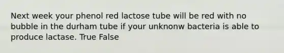 Next week your phenol red lactose tube will be red with no bubble in the durham tube if your unknonw bacteria is able to produce lactase. True False