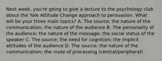 Next week, you're going to give a lecture to the psychology club about the Yale Attitude Change approach to persuasion. What will be your three main topics? A. The source; the nature of the communication; the nature of the audience B. The personality of the audience; the nature of the message; the social status of the speaker C. The source; the need for cognition; the implicit attitudes of the audience D. The source; the nature of the communication; the route of processing (central/peripheral)