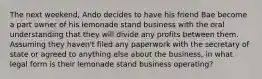 The next weekend, Ando decides to have his friend Bae become a part owner of his lemonade stand business with the oral understanding that they will divide any profits between them. Assuming they haven't filed any paperwork with the secretary of state or agreed to anything else about the business, in what legal form is their lemonade stand business operating?