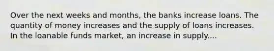 Over the next weeks and​ months, the banks increase loans. The quantity of money increases and the supply of loans increases. In the loanable funds​ market, an increase in supply....