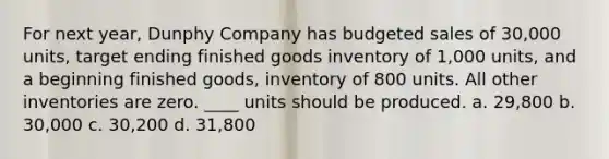 For next year, Dunphy Company has budgeted sales of 30,000 units, target ending finished goods inventory of 1,000 units, and a beginning finished goods, inventory of 800 units. All other inventories are zero. ____ units should be produced. a. 29,800 b. 30,000 c. 30,200 d. 31,800