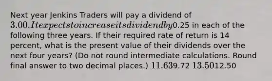 Next year Jenkins Traders will pay a dividend of 3.00. It expects to increase its dividend by0.25 in each of the following three years. If their required rate of return is 14 percent, what is the present value of their dividends over the next four years? (Do not round intermediate calculations. Round final answer to two decimal places.) 11.639.72 13.5012.50