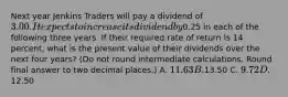 Next year Jenkins Traders will pay a dividend of 3.00. It expects to increase its dividend by0.25 in each of the following three years. If their required rate of return is 14 percent, what is the present value of their dividends over the next four years? (Do not round intermediate calculations. Round final answer to two decimal places.) A. 11.63 B.13.50 C. 9.72 D.12.50