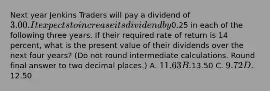 Next year Jenkins Traders will pay a dividend of 3.00. It expects to increase its dividend by0.25 in each of the following three years. If their required rate of return is 14 percent, what is the present value of their dividends over the next four years? (Do not round intermediate calculations. Round final answer to two decimal places.) A. 11.63 B.13.50 C. 9.72 D.12.50