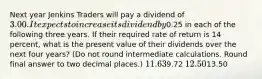 Next year Jenkins Traders will pay a dividend of 3.00. It expects to increase its dividend by0.25 in each of the following three years. If their required rate of return is 14 percent, what is the present value of their dividends over the next four years? (Do not round intermediate calculations. Round final answer to two decimal places.) 11.639.72 12.5013.50