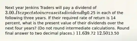 Next year Jenkins Traders will pay a dividend of 3.00. It expects to increase its dividend by0.25 in each of the following three years. If their required rate of return is 14 percent, what is the present value of their dividends over the next four years? (Do not round intermediate calculations. Round final answer to two decimal places.) 11.639.72 12.5013.50