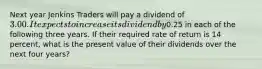 Next year Jenkins Traders will pay a dividend of 3.00. It expects to increase its dividend by0.25 in each of the following three years. If their required rate of return is 14 percent, what is the present value of their dividends over the next four years?