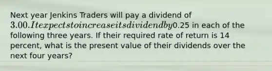 Next year Jenkins Traders will pay a dividend of 3.00. It expects to increase its dividend by0.25 in each of the following three years. If their required rate of return is 14 percent, what is the present value of their dividends over the next four years?