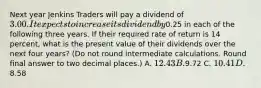 Next year Jenkins Traders will pay a dividend of 3.00. It expects to increase its dividend by0.25 in each of the following three years. If their required rate of return is 14 percent, what is the present value of their dividends over the next four years? (Do not round intermediate calculations. Round final answer to two decimal places.) A. 12.43 B.9.72 C. 10.41 D. 8.58