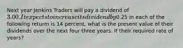 Next year Jenkins Traders will pay a dividend of 3.00. It expects to increase its dividend by0.25 in each of the following returm is 14 percent, what is the present value of their dividends over the next four three years. If their required rate of years?