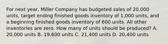 For next year, Miller Company has budgeted sales of 20,000 units, target ending finished goods inventory of 1,000 units, and a beginning finished goods inventory of 600 units. All other inventories are zero. How many of units should be produced? A. 20,000 units B. 19,600 units C. 21,400 units D. 20,400 units