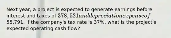 Next year, a project is expected to generate earnings before interest and taxes of 378,521 and depreciation expense of55,791. If the company's tax rate is 37%, what is the project's expected operating cash flow?