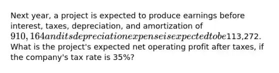 Next year, a project is expected to produce earnings before interest, taxes, depreciation, and amortization of 910,164 and its depreciation expense is expected to be113,272. What is the project's expected net operating profit after taxes, if the company's tax rate is 35%?