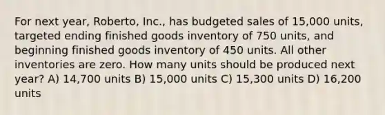 For next year, Roberto, Inc., has budgeted sales of 15,000 units, targeted ending finished goods inventory of 750 units, and beginning finished goods inventory of 450 units. All other inventories are zero. How many units should be produced next year? A) 14,700 units B) 15,000 units C) 15,300 units D) 16,200 units