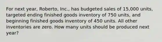 For next year, Roberto, Inc., has budgeted sales of 15,000 units, targeted ending finished goods inventory of 750 units, and beginning finished goods inventory of 450 units. All other inventories are zero. How many units should be produced next year?