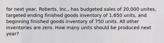 for next year, Roberts, Inc., has budgeted sales of 20,000 unites, targeted ending finished goods inventory of 1,650 units, and beginning finished goods inventory of 750 units. All other inventories are zero. How many units should be produced next year?