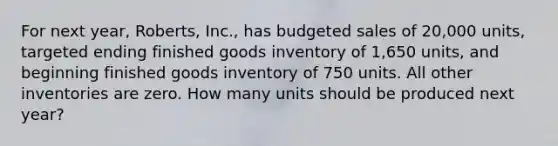 For next year, Roberts, Inc., has budgeted sales of 20,000 units, targeted ending finished goods inventory of 1,650 units, and beginning finished goods inventory of 750 units. All other inventories are zero. How many units should be produced next year?