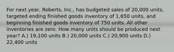 For next year, Roberts, Inc., has budgeted sales of 20,000 units, targeted ending finished goods inventory of 1,650 units, and beginning finished goods inventory of 750 units. All other inventories are zero. How many units should be produced next year? A.) 19,100 units B.) 20,000 units C.) 20,900 units D.) 22,400 units