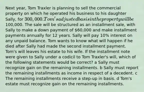 Next year, Tom Traxler is planning to sell the commercial property on which he operated his business to his daughter Sally, for 300,000. Tom's adjusted basis in the property will be100,000. The sale will be structured as an installment sale, with Sally to make a down payment of 60,000 and make installment payments annually for 12 years. Sally will pay 10% interest on any unpaid balance. Tom wants to know what will happen if he died after Sally had made the second installment payment. Tom's will leaves his estate to his wife. If the installment note were given to Sally under a codicil to Tom Traxler's will, which of the following statements would be correct? a Sally must recognize gain on the remaining installments. b Sally must report the remaining installments as income in respect of a decedent. c The remaining installments receive a step-up in basis. d Tom's estate must recognize gain on the remaining installments.