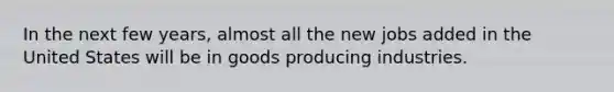 In the next few years, almost all the new jobs added in the United States will be in goods producing industries.