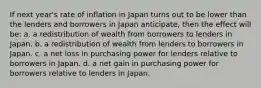 If next year's rate of inflation in Japan turns out to be lower than the lenders and borrowers in Japan anticipate, then the effect will be: a. a redistribution of wealth from borrowers to lenders in Japan. b. a redistribution of wealth from lenders to borrowers in Japan. c. a net loss in purchasing power for lenders relative to borrowers in Japan. d. a net gain in purchasing power for borrowers relative to lenders in Japan.