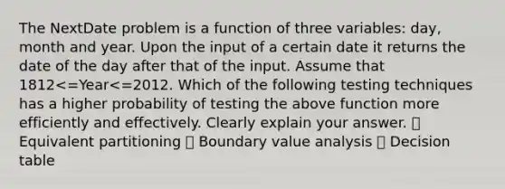 The NextDate problem is a function of three variables: day, month and year. Upon the input of a certain date it returns the date of the day after that of the input. Assume that 1812<=Year<=2012. Which of the following testing techniques has a higher probability of testing the above function more efficiently and effectively. Clearly explain your answer. ⦾ Equivalent partitioning ⦾ Boundary value analysis ⦾ Decision table